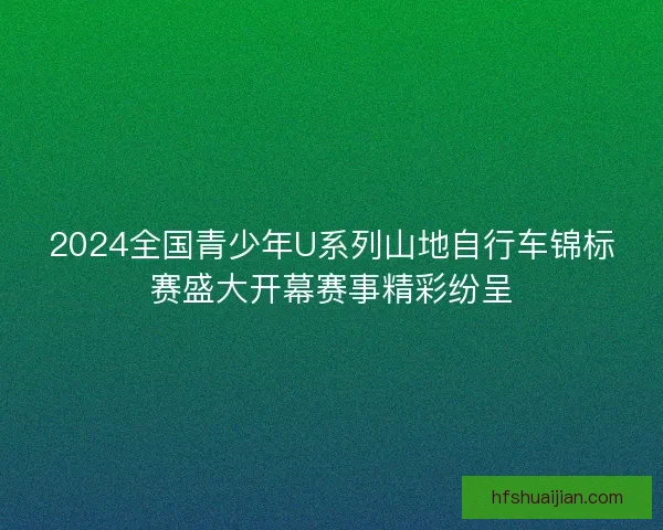 2024全国青少年U系列山地自行车锦标赛盛大开幕赛事精彩纷呈