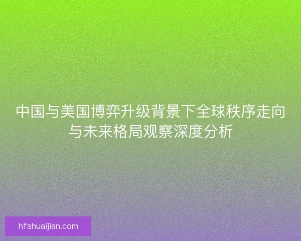 中国与美国博弈升级背景下全球秩序走向与未来格局观察深度分析